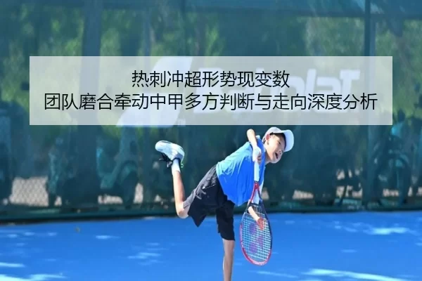 热刺冲超形势现变数 团队磨合牵动中甲多方判断与走向深度分析